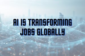 AI is Transforming Jobs Globally, Impacting industries, Workforce Skills, and Future Employment Trends in 2025